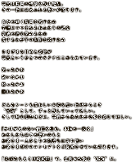 写真は瞬間の情景を残す魔法。その一枚にはあふれる想いが宿ります。自分の輝く瞬間を残すため幸福につつまれるおふたりの記念家族の絆を深めるため愛するわが子の軌跡を残すためさまざまな目的と感情が写真というひとつのカタチにこめられています。笑ったかお泣いたかお怒ったかお照れたかおどんなシーンも愛おしい大切な思い出だからこそ“宝物”として、ずっと残していってほしい。そして時を刻むほどに、写真からあたたかな愛を感じてほしい。｢かけがえのない価値を生む、本物の一枚を｣わたしたちはその想いのもとお客さま一人ひとりの気持ちに寄り添いお客さまだけのコンセプトをご提案させていただきます。「あばたもえくぼ寫眞館」で、色褪せぬ愛を“寫眞”に。